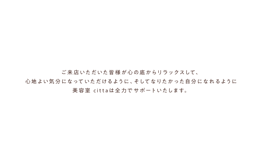 ご来店いただいた皆様が心の底からリラックスして、心地よい気分になっていただけるように、そしてなりたかった自分になれるように美容室 cittaは全力でサポートいたします。